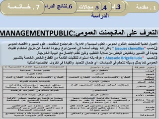 1.‫مقدمة‬2.‫اإلطار‬‫ا‬‫لمفاهيمي‬:‫العمومي‬ ‫المناجمت‬‫و‬‫مرادفاته‬ .3‫إسهامات‬‫المحلية‬ ‫الجماعات‬ 4.‫نموذج‬
‫الدراسة‬
5.‫المحلية‬ ‫الجماعات‬ ‫تدخل‬ ‫مجاالت‬: .6‫الدراسة‬ ‫نتائج‬. 7‫خـــاتــمــة‬
‫على‬ ‫التعرف‬‫العمومي‬ ‫المانجمنت‬:MANAGEMENTPUBLIC
‫االصول‬‫العلمية‬‫للمانجمنت‬:‫السياسية‬ ‫العلوم‬ ، ‫العمومي‬ ‫القانون‬‫و‬‫االدارية‬‫التسيير‬ ‫علوم‬ ، ‫المنظمات‬ ‫اجتماع‬ ‫علم‬ ،‫و‬‫ا‬ ‫االقتصاد‬‫لعمومي‬
‫حسب‬" jacques chevallier":‫نوع‬ ‫تحسين‬ ‫إلى‬ ‫أساسا‬ ‫يهدف‬ ‫انه‬ ‫على‬‫تقنيات‬ ‫استخدام‬ ‫طريق‬ ‫عن‬ ‫الخدمة‬ ‫وجودة‬
‫الخارجية‬ ‫البيئية‬ ‫مع‬ ‫االتصال‬ ‫نظام‬ ‫وتلين‬ ،‫التنظيم‬ ‫صالبة‬ ‫من‬ ‫البعض‬ ‫وتخفيض‬ ‫التسيير‬ ‫في‬ ‫جديدة‬.
‫حسب‬Abessolo Brigelle lucie":‫عرفه‬‫بانه‬‫بالتسيير‬ ‫الخاصة‬ ‫الخاص‬ ‫القطاع‬ ‫من‬ ‫القادمة‬ ‫للتقنيات‬ ‫استيراد‬
‫والقيادة‬ ‫التحديد‬ ‫ضمان‬ ‫أي‬ ،‫السياسات‬ ‫في‬ ‫للتحكم‬ ‫وسيلة‬ ‫يمثل‬ ‫كما‬ ‫العمومي‬‫الظروف‬ ‫في‬‫المثالية‬ ‫االقتصادية‬
 