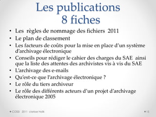 Les publications
                        8 fiches
• Les règles de nommage des fichiers 2011
• Le plan de classement
• Les facteurs de coûts pour la mise en place d’un système
  d’archivage électronique
• Conseils pour rédiger le cahier des charges du SAE ainsi
  que la liste des attentes des archivistes vis à vis du SAE
• L’archivage des e-mails
• Qu’est-ce que l’archivage électronique ?
• Le rôle du tiers archiveur
• Le rôle des différents acteurs d’un projet d’archivage
  électronique 2005

 COSSI 2011 clarisse Holik                                     15
 