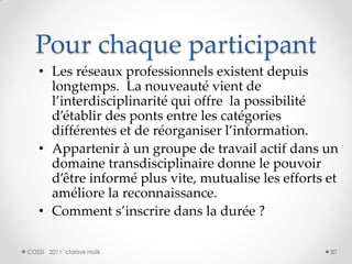 Pour chaque participant
   • Les réseaux professionnels existent depuis
     longtemps. La nouveauté vient de
     l’interdisciplinarité qui offre la possibilité
     d’établir des ponts entre les catégories
     différentes et de réorganiser l’information.
   • Appartenir à un groupe de travail actif dans un
     domaine transdisciplinaire donne le pouvoir
     d’être informé plus vite, mutualise les efforts et
     améliore la reconnaissance.
   • Comment s’inscrire dans la durée ?

COSSI 2011 clarisse Holik                            20
 