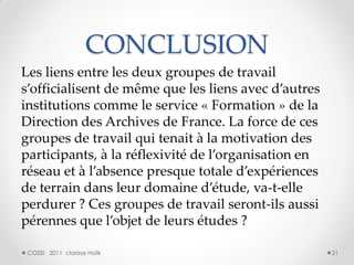 CONCLUSION
Les liens entre les deux groupes de travail
s’officialisent de même que les liens avec d’autres
institutions comme le service « Formation » de la
Direction des Archives de France. La force de ces
groupes de travail qui tenait à la motivation des
participants, à la réflexivité de l’organisation en
réseau et à l’absence presque totale d’expériences
de terrain dans leur domaine d’étude, va-t-elle
perdurer ? Ces groupes de travail seront-ils aussi
pérennes que l’objet de leurs études ?

 COSSI 2011 clarisse Holik                            21
 