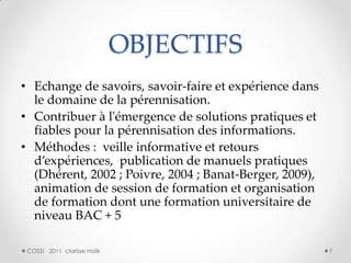 OBJECTIFS
• Echange de savoirs, savoir-faire et expérience dans
  le domaine de la pérennisation.
• Contribuer à l'émergence de solutions pratiques et
  fiables pour la pérennisation des informations.
• Méthodes : veille informative et retours
  d’expériences, publication de manuels pratiques
  (Dhérent, 2002 ; Poivre, 2004 ; Banat-Berger, 2009),
  animation de session de formation et organisation
  de formation dont une formation universitaire de
  niveau BAC + 5

 COSSI 2011 clarisse Holik                               7
 