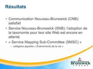 Résultats

• Communication Nouveau-Brunswick (CNB):
  satisfait
• Service Nouveau-Brunswick (SNB): l’adoption de
  la taxonomie pour leur site Web est encore en
  attente
• « Service Mapping Sub-Committee (SMSC) »
  – catégorie appelée « Événements de la vie »
 