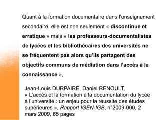 Quant à la formation documentaire dans l’enseignement
secondaire, elle est non seulement « discontinue et
erratique » mais « les professeurs-documentalistes
de lycées et les bibliothécaires des universités ne
se fréquentent pas alors qu’ils partagent des
objectifs communs de médiation dans l’accès à la
connaissance »,

 Jean-Louis DURPAIRE, Daniel RENOULT,
 « L’accès et la formation à la documentation du lycée
 à l’université : un enjeu pour la réussite des études
 supérieures », Rapport IGEN-IGB, n°2009-000, 2
 mars 2009, 65 pages
 