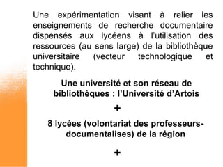 Une expérimentation visant à relier les
enseignements de recherche documentaire
dispensés aux lycéens à l’utilisation des
ressources (au sens large) de la bibliothèque
universitaire (vecteur    technologique     et
technique).
       Une université et son réseau de
     bibliothèques : l’Université d’Artois
                    +
   8 lycées (volontariat des professeurs-
        documentalises) de la région

                    +
 