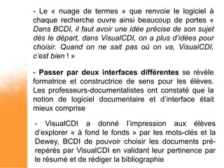 - Le « nuage de termes » que renvoie le logiciel à
chaque recherche ouvre ainsi beaucoup de portes «
Dans BCDI, il faut avoir une idée précise de son sujet
dès le départ, dans VisualCDI, on a plus d’idées pour
choisir. Quand on ne sait pas où on va, VisualCDI,
c’est bien ! »

- Passer par deux interfaces différentes se révèle
formatrice et constructrice de sens pour les élèves.
Les professeurs-documentalistes ont constaté que la
notion de logiciel documentaire et d’interface était
mieux comprise

- VisualCDI a donné l’impression aux élèves
d’explorer « à fond le fonds » par les mots-clés et la
Dewey, BCDI de pouvoir choisir les documents pré-
repérés par VisualCDI en validant leur pertinence par
le résumé et de rédiger la bibliographie
 