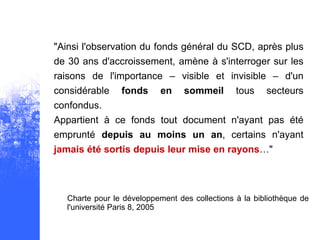 "Ainsi l'observation du fonds général du SCD, après plus
de 30 ans d'accroissement, amène à s'interroger sur les
raisons de l'importance – visible et invisible – d'un
considérable    fonds      en    sommeil       tous    secteurs
confondus.
Appartient à ce fonds tout document n'ayant pas été
emprunté depuis au moins un an, certains n'ayant
jamais été sortis depuis leur mise en rayons…"



  Charte pour le développement des collections à la bibliothèque de
  l'université Paris 8, 2005
 
