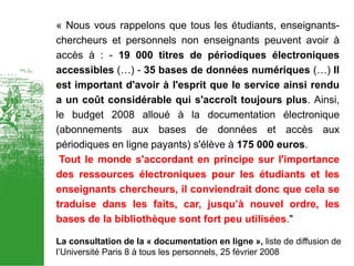 « Nous vous rappelons que tous les étudiants, enseignants-
chercheurs et personnels non enseignants peuvent avoir à
accès à : - 19 000 titres de périodiques électroniques
accessibles (…) - 35 bases de données numériques (…) Il
est important d'avoir à l'esprit que le service ainsi rendu
a un coût considérable qui s'accroît toujours plus. Ainsi,
le budget 2008 alloué à la documentation électronique
(abonnements aux bases de données et accès aux
périodiques en ligne payants) s'élève à 175 000 euros.
 Tout le monde s'accordant en principe sur l'importance
des ressources électroniques pour les étudiants et les
enseignants chercheurs, il conviendrait donc que cela se
traduise dans les faits, car, jusqu’à nouvel ordre, les
bases de la bibliothèque sont fort peu utilisées."

La consultation de la « documentation en ligne », liste de diffusion de
l’Université Paris 8 à tous les personnels, 25 février 2008
 