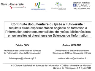 http://docnum.info




       Continuité documentaire du lycée à l’Université :
     résultats d’une expérimentation originale de formation à
 l’information entre documentalistes de lycées, bibliothécaires
    en universités et chercheurs en Sciences de l’Information

            Fabrice PAPY                                    Corinne LEBLOND

Professeur des Universités en Sciences              Conservateur d’Etat de Bibliothèque
de l’Information et de la Communication           Directrice du SCD de l’Université d’Artois

     fabrice.papy@univ-nancy2.fr                        corinne.leblond@univ-artois.fr


       3e COlloque Spécialisé en Sciences de l’Information (COSSI) – Université de Moncton
                                                    Campus de Shippagan – 8 & 9 juin 2011
 