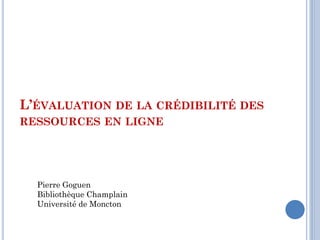 L’ÉVALUATION DE LA CRÉDIBILITÉ DES
RESSOURCES EN LIGNE




  Pierre Goguen
  Bibliothèque Champlain
  Université de Moncton
 