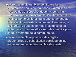Le vivre ensemble est bien peint dans lesLe vivre ensemble est bien peint dans les
expressions peul « suudu baba » (la maison duexpressions peul « suudu baba » (la maison du
père ou des ancêtres) et dogon « bong inu »père ou des ancêtres) et dogon « bong inu »
(maison du père ou des ancêtres). Les membres(maison du père ou des ancêtres). Les membres
sont les hommes libres dans une communautésont les hommes libres dans une communauté
libre ayant des destins communs. L’entraide, lalibre ayant des destins communs. L’entraide, la
solidarité, la défense par tous les moyens desolidarité, la défense par tous les moyens de
cette maison des ancêtres sont des devoirs pourcette maison des ancêtres sont des devoirs pour
chaque membre de la communauté.chaque membre de la communauté.
Le vivre ensemble repose sur des règlesLe vivre ensemble repose sur des règles
prudentielles de cohabitation pacifique qui seprudentielles de cohabitation pacifique qui se
résument en un certain nombre de points:résument en un certain nombre de points:
 