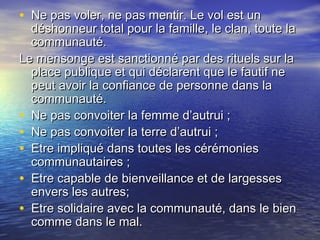 • Ne pas voler, ne pas mentir. Le vol est unNe pas voler, ne pas mentir. Le vol est un
déshonneur total pour la famille, le clan, toute ladéshonneur total pour la famille, le clan, toute la
communauté.communauté.
Le mensonge est sanctionné par des rituels sur laLe mensonge est sanctionné par des rituels sur la
place publique et qui déclarent que le fautif neplace publique et qui déclarent que le fautif ne
peut avoir la confiance de personne dans lapeut avoir la confiance de personne dans la
communauté.communauté.
• Ne pas convoiter la femme d’autrui ;Ne pas convoiter la femme d’autrui ;
• Ne pas convoiter la terre d’autrui ;Ne pas convoiter la terre d’autrui ;
• Etre impliqué dans toutes les cérémoniesEtre impliqué dans toutes les cérémonies
communautaires ;communautaires ;
• Etre capable de bienveillance et de largessesEtre capable de bienveillance et de largesses
envers les autres;envers les autres;
• Etre solidaire avec la communauté, dans le bienEtre solidaire avec la communauté, dans le bien
comme dans le mal.comme dans le mal.
 