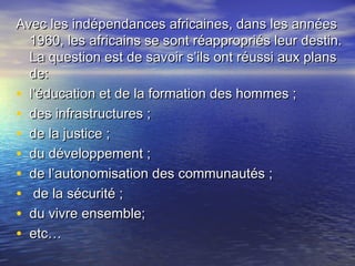 Avec les indépendances africaines, dans les annéesAvec les indépendances africaines, dans les années
1960, les africains se sont réappropriés leur destin.1960, les africains se sont réappropriés leur destin.
La question est de savoir s’ils ont réussi aux plansLa question est de savoir s’ils ont réussi aux plans
de:de:
• l’éducation et de la formation des hommes ;l’éducation et de la formation des hommes ;
• des infrastructures ;des infrastructures ;
• de la justice ;de la justice ;
• du développement ;du développement ;
• de l’autonomisation des communautés ;de l’autonomisation des communautés ;
• de la sécurité ;de la sécurité ;
• du vivre ensemble;du vivre ensemble;
• etc…etc…
 