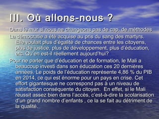 III. Où allons-nous ?III. Où allons-nous ?
Dans le mur si nous ne changeons pas de cap, de méthodesDans le mur si nous ne changeons pas de cap, de méthodes
La démocratie a été acquise au pris du sang des martyrs.La démocratie a été acquise au pris du sang des martyrs.
Elle voulait plus d’égalité de chances entre les citoyens,Elle voulait plus d’égalité de chances entre les citoyens,
plus de justice, plus de développement, plus d’éducation,plus de justice, plus de développement, plus d’éducation,
etc. Qu’en est-il réellement aujourd’hui?etc. Qu’en est-il réellement aujourd’hui?
Pour ne parler que d’éducation et de formation, le Mali aPour ne parler que d’éducation et de formation, le Mali a
beaucoup investi dans son éducation ces 20 dernièresbeaucoup investi dans son éducation ces 20 dernières
années. Le poids de l’éducation représente 4,86 % du PIBannées. Le poids de l’éducation représente 4,86 % du PIB
en 2014, ce qui est énorme pour un pays en crise. Ceten 2014, ce qui est énorme pour un pays en crise. Cet
effort gigantesque ne correspond pas à un niveau deeffort gigantesque ne correspond pas à un niveau de
satisfaction conséquente du citoyen. En effet, si le Malisatisfaction conséquente du citoyen. En effet, si le Mali
réussit assez bien dans l’accès, c’est-à-dire la scolarisationréussit assez bien dans l’accès, c’est-à-dire la scolarisation
d’un grand nombre d’enfants , ce la se fait au détriment ded’un grand nombre d’enfants , ce la se fait au détriment de
la qualité.la qualité.
 