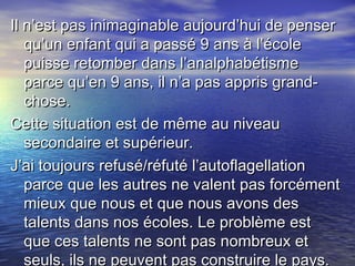 Il n’est pas inimaginable aujourd’hui de penserIl n’est pas inimaginable aujourd’hui de penser
qu’un enfant qui a passé 9 ans à l’écolequ’un enfant qui a passé 9 ans à l’école
puisse retomber dans l’analphabétismepuisse retomber dans l’analphabétisme
parce qu’en 9 ans, il n’a pas appris grand-parce qu’en 9 ans, il n’a pas appris grand-
chose.chose.
Cette situation est de même au niveauCette situation est de même au niveau
secondaire et supérieur.secondaire et supérieur.
J’ai toujours refusé/réfuté l’autoflagellationJ’ai toujours refusé/réfuté l’autoflagellation
parce que les autres ne valent pas forcémentparce que les autres ne valent pas forcément
mieux que nous et que nous avons desmieux que nous et que nous avons des
talents dans nos écoles. Le problème esttalents dans nos écoles. Le problème est
que ces talents ne sont pas nombreux etque ces talents ne sont pas nombreux et
seuls, ils ne peuvent pas construire le pays.
 