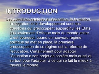 IINTRODUCTIONNTRODUCTION
Les questions relatives à l’éducation, la formation,Les questions relatives à l’éducation, la formation,
l’intégration et le développement sont desl’intégration et le développement sont des
questions qui préoccupent aujourd’hui les Etats,questions qui préoccupent aujourd’hui les Etats,
pas seulement d’Afrique mais du monde entier.pas seulement d’Afrique mais du monde entier.
C’est pourquoi, quand un nouveau régimeC’est pourquoi, quand un nouveau régime
politique se met en place, la premièrepolitique se met en place, la première
préoccupation de ce régime est la reforme depréoccupation de ce régime est la reforme de
l’éducation. Certainement pour adapterl’éducation. Certainement pour adapter
l’éducation à son projet de société mais aussi etl’éducation à son projet de société mais aussi et
surtout pour l’adapter à ce qui se fait le mieux àsurtout pour l’adapter à ce qui se fait le mieux à
travers le monde.travers le monde.
 