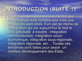 INTRODUCTION (SUITE 1)INTRODUCTION (SUITE 1)
L’histoire contemporaine nous montre queL’histoire contemporaine nous montre que
les tentatives sont nombreuses mais queles tentatives sont nombreuses mais que
les succès sont rares. Il en est de même deles succès sont rares. Il en est de même de
l’intégration qui est aujourd’hui le mot lel’intégration qui est aujourd’hui le mot le
plus galvaudé à travers : intégrationplus galvaudé à travers : intégration
communautaire, intégration socio-communautaire, intégration socio-
économique, intégration sous-régionale,économique, intégration sous-régionale,
intégration régionale, etc… Toutes cesintégration régionale, etc… Toutes ces
tentatives sont faites pour assoir untentatives sont faites pour assoir un
meilleur développement des Etats.meilleur développement des Etats.
 