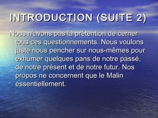 INTRODUCTION (SUITE 2)INTRODUCTION (SUITE 2)
Nous n’avons pas la prétention de cernerNous n’avons pas la prétention de cerner
tous ces questionnements. Nous voulonstous ces questionnements. Nous voulons
juste nous pencher sur nous-mêmes pourjuste nous pencher sur nous-mêmes pour
exhumer quelques pans de notre passé,exhumer quelques pans de notre passé,
de notre présent et de notre futur. Nosde notre présent et de notre futur. Nos
propos ne concernent que le Malinpropos ne concernent que le Malin
essentiellement.essentiellement.
 