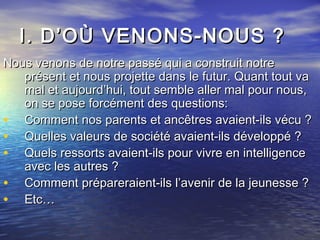 I. D’OÙ VENONS-NOUS ?I. D’OÙ VENONS-NOUS ?
Nous venons de notre passé qui a construit notreNous venons de notre passé qui a construit notre
présent et nous projette dans le futur. Quant tout vaprésent et nous projette dans le futur. Quant tout va
mal et aujourd’hui, tout semble aller mal pour nous,mal et aujourd’hui, tout semble aller mal pour nous,
on se pose forcément des questions:on se pose forcément des questions:
• Comment nos parents et ancêtres avaient-ils vécu ?Comment nos parents et ancêtres avaient-ils vécu ?
• Quelles valeurs de société avaient-ils développé ?Quelles valeurs de société avaient-ils développé ?
• Quels ressorts avaient-ils pour vivre en intelligenceQuels ressorts avaient-ils pour vivre en intelligence
avec les autres ?avec les autres ?
• Comment prépareraient-ils l’avenir de la jeunesse ?Comment prépareraient-ils l’avenir de la jeunesse ?
• Etc…Etc…
 