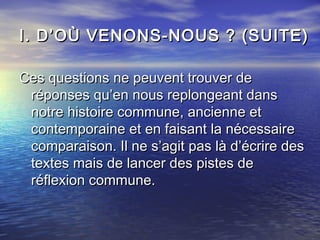 I. D’OÙ VENONS-NOUS ? (SUITE)I. D’OÙ VENONS-NOUS ? (SUITE)
Ces questions ne peuvent trouver deCes questions ne peuvent trouver de
réponses qu’en nous replongeant dansréponses qu’en nous replongeant dans
notre histoire commune, ancienne etnotre histoire commune, ancienne et
contemporaine et en faisant la nécessairecontemporaine et en faisant la nécessaire
comparaison. Il ne s’agit pas là d’écrire descomparaison. Il ne s’agit pas là d’écrire des
textes mais de lancer des pistes detextes mais de lancer des pistes de
réflexion commune.réflexion commune.
 