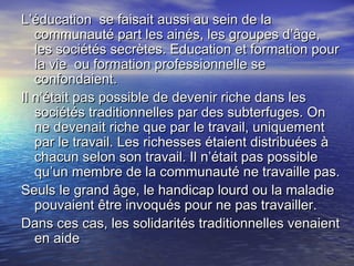 L’éducation se faisait aussi au sein de laL’éducation se faisait aussi au sein de la
communauté part les ainés, les groupes d’âge,communauté part les ainés, les groupes d’âge,
les sociétés secrètes. Education et formation pourles sociétés secrètes. Education et formation pour
la vie ou formation professionnelle sela vie ou formation professionnelle se
confondaient.confondaient.
Il n’était pas possible de devenir riche dans lesIl n’était pas possible de devenir riche dans les
sociétés traditionnelles par des subterfuges. Onsociétés traditionnelles par des subterfuges. On
ne devenait riche que par le travail, uniquementne devenait riche que par le travail, uniquement
par le travail. Les richesses étaient distribuées àpar le travail. Les richesses étaient distribuées à
chacun selon son travail. Il n’était pas possiblechacun selon son travail. Il n’était pas possible
qu’un membre de la communauté ne travaille pas.qu’un membre de la communauté ne travaille pas.
Seuls le grand âge, le handicap lourd ou la maladieSeuls le grand âge, le handicap lourd ou la maladie
pouvaient être invoqués pour ne pas travailler.pouvaient être invoqués pour ne pas travailler.
Dans ces cas, les solidarités traditionnelles venaientDans ces cas, les solidarités traditionnelles venaient
en aideen aide
 