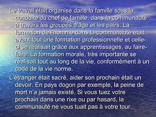Le travail était organisé dans la famille sous laLe travail était organisé dans la famille sous la
conduite du chef de famille, dans la communautéconduite du chef de famille, dans la communauté
à travers les groupes d’âge et les pairs. Laà travers les groupes d’âge et les pairs. La
formation de l’homme dans la communauté étaitformation de l’homme dans la communauté était
avant tout une formation professionnelle et celle-avant tout une formation professionnelle et celle-
ci se réalisait grâce aux apprentissages, au faire-ci se réalisait grâce aux apprentissages, au faire-
faire. La formation morale, très importante sefaire. La formation morale, très importante se
réalisait tout au long de la vie, conformément à unréalisait tout au long de la vie, conformément à un
code de la vie norme.code de la vie norme.
L’étranger était sacré, aider son prochain était unL’étranger était sacré, aider son prochain était un
devoir. En pays dogon par exemple, la peine dedevoir. En pays dogon par exemple, la peine de
mort n’a jamais existé. Si vous tuez votremort n’a jamais existé. Si vous tuez votre
prochain dans une rixe ou par hasard, laprochain dans une rixe ou par hasard, la
communauté ne vous tuait pas à votre tour.communauté ne vous tuait pas à votre tour.
 