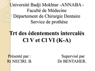 Université Badji Mokhtar -ANNABA -
Faculté de Médecine
Département de Chirurgie Dentaire
Service de prothèse
Trt des édentements intercalés
Cl V et Cl VI (K-A)
Présenté par : Supervisé par
Rt NECIRI. B. Dr BENTAHER.
 