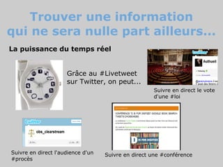 Trouver une information
qui ne sera nulle part ailleurs...
La puissance du temps réel


                     Grâce au #Livetweet
                     sur Twitter, on peut...
                                                    Suivre en direct le vote
                                                    d'une #loi




Suivre en direct l'audience d'un   Suivre en direct une #conférence
#procès
 