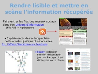 Rendre lisible et mettre en
  scène l'information récupérée
Faire entrer les flux des réseaux sociaux
dans son Univers d'information
   (Fils RSS + Agrégateur)



  ● Expérimenter des scénographies
  de l'information juridique plus innovantes
Ex : l'affaire Clearstream sur Pearltrees


                              ● Feedly, extension
                                Firefox- Présentation
                                journal- Partage direct
                                d'info vers votre réseau
 
