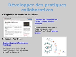 Développer des pratiques
             collaboratives
Bibliographies collaboratives avec Zotero


                                            Bibliographie collaborative en
                                            recherche documentaire
                                            juridique

                                            D'autres exemples à trouver sur
                                            Zotero en cherchant "droit",
                                            "juridique", "law", "legal" parmi les
                                            groupes



Equipes sur Pearltrees

Equipes Copyright Madness sur
Pearltrees

D'autres exemples en cherchent
"droit", "juridique", "law", "legal" dans
le moteur de recherche.
 