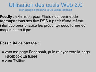 Utilisation des outils Web 2.0
           d'un usage personnel à un usage collectif

Feedly : extension pour Firefox qui permet de
regrouper tous ses flux RSS à partir d'une même
interface pour ensuite les présenter sous forme de
magazine en ligne


Possibilité de partage :

 ● vers ma page Facebook, puis relayer vers la page
   Facebook La fusée
 ● vers Twitter
 
