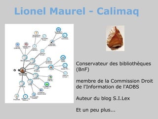 Lionel Maurel - Calimaq




           Conservateur des bibliothèques
           (BnF)

           membre de la Commission Droit
           de l'Information de l'ADBS

           Auteur du blog S.I.Lex

           Et un peu plus...
 