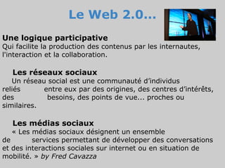 Le Web 2.0...
Une logique participative
Qui facilite la production des contenus par les internautes,
l'interaction et la collaboration.

   Les réseaux sociaux
   Un réseau social est une communauté d’individus
reliés      entre eux par des origines, des centres d’intérêts,
des          besoins, des points de vue... proches ou
similaires.

   Les médias sociaux
   « Les médias sociaux désignent un ensemble
de       services permettant de développer des conversations
et des interactions sociales sur internet ou en situation de
mobilité. » by Fred Cavazza
 