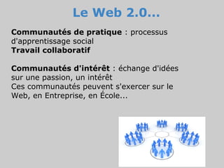 Le Web 2.0...
Communautés de pratique : processus
d'apprentissage social
Travail collaboratif

Communautés d'intérêt : échange d'idées
sur une passion, un intérêt
Ces communautés peuvent s'exercer sur le
Web, en Entreprise, en École...
 