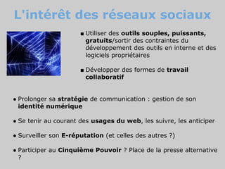 L'intérêt des réseaux sociaux
                      ■ Utiliser des outils souples, puissants,
                        gratuits/sortir des contraintes du
                        développement des outils en interne et des
                        logiciels propriétaires

                      ■ Développer des formes de travail
                        collaboratif


● Prolonger sa stratégie de communication : gestion de son
  identité numérique

● Se tenir au courant des usages du web, les suivre, les anticiper

● Surveiller son E-réputation (et celles des autres ?)

● Participer au Cinquième Pouvoir ? Place de la presse alternative
  ?
 