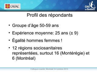 Profil des répondants
• Groupe d’âge 50-59 ans
• Expérience moyenne: 25 ans (± 9)
• Égalité hommes femmes !
• 12 régions sociosanitaires
représentées, surtout 16 (Montérégie) et
6 (Montréal)
Colloque e-santé, Montréal 3-4 octobre 2013

 