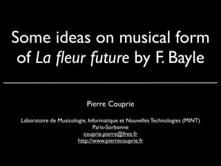 Some ideas on musical form
 of La ﬂeur future by F. Bayle

                           Pierre Couprie

 Laboratoire de Musicologie, Informatique et Nouvelles Technologies (MINT)
                               Paris-Sorbonne
                          couprie.pierre@free.fr
                        http://www.pierrecouprie.fr
 