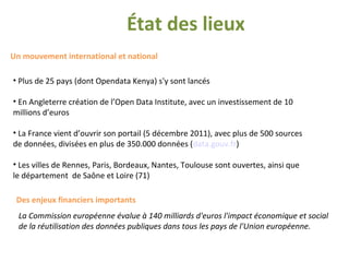 État des lieux
Un mouvement international et national
• Plus de 25 pays (dont Opendata Kenya) s'y sont lancés
• En Angleterre création de l’Open Data Institute, avec un investissement de 10
millions d’euros
• La France vient d’ouvrir son portail (5 décembre 2011), avec plus de 500 sources
de données, divisées en plus de 350.000 données (data.gouv.fr)
• Les villes de Rennes, Paris, Bordeaux, Nantes, Toulouse sont ouvertes, ainsi que
le département de Saône et Loire (71)
Des enjeux financiers importants
La Commission européenne évalue à 140 milliards d'euros l'impact économique et social
de la réutilisation des données publiques dans tous les pays de l'Union européenne.
 