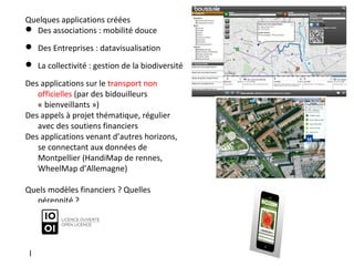 Quelques applications créées
 Des associations : mobilité douce
 Des Entreprises : datavisualisation
 La collectivité : gestion de la biodiversité
Des applications sur le transport non
officielles (par des bidouilleurs
« bienveillants »)
Des appels à projet thématique, régulier
avec des soutiens financiers
Des applications venant d’autres horizons,
se connectant aux données de
Montpellier (HandiMap de rennes,
WheelMap d’Allemagne)
Quels modèles financiers ? Quelles
pérennité ?
l
 