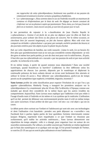 me  rapprocher  de  cette  cyberdépendance.  Seulement  mes  qualités  et  ma  passion  du 
      relationnel m’amènent à écarter certains symptômes d’addiction. 
    • La « cyberamassage ». Nous sommes dans le cas où l’individu recueille un maximum de 
      contenus  et  d’informations  par  le  biais  du  web.  On  dégage  un  besoin  constant  de 
      s’informer sur un ou plusieurs sujets qui passionnent. Tiens, tiens, ça c’est que j’essai de 
      faire en ce moment ; mais encore une fois, je suis loin d’y passer jour et nuit.  

Je  me  permettrai  de  rajouter  à  la  « classification  de  Jean  Charles  Nayebi  le 
« cyberacheteur ».  Comme  il  est  facile  de  ne  plus  me  déplacer  pour  les  fêtes  de  Noël,  les 
anniversaires,  pour  acheter  des  livres  ou  des  places  de  concerts.  Par  la  même  occasion,  en 
cherchant  bien  (et  souvent  longtemps),  on  fait  des  bonnes  affaires.  Mais  celà  n’est  rien 
comparé au véritable « cyberacheteur » qui peut, par exemple, enchérir pendant des heures et 
des journées entières pour des objets et pour le plaisir du jeu d’achat. 

Ouf,  sur  cette  répartition  de  familles,  me  voilà  rassurée :  j’aime  le  web,  j’ai  un  besoin  d’y 
être plus que quotidiennement mais je ne suis pas considérée comme dépendante : je vois 
des gens et même leur parle parfois, je sors de chez moi pour voir le soleil breton... Et puis, 
il faut dire que ma cyberattitude est « excusée » par ma passion du web et par mon activité 
actuelle : la recherche et la veille. 
Et  en  même  temps,  à  partir  de  quand  sommes  nous  dépendants ?  Dans  une  société 
numérique,  quand  franchit‐on  la  barrière?  L’addiction  va  être  différente  selon  les 
appréciations  de  chacun.  Les  parents,  dépassés  par  le  numérique  et  déplorant  la 
continuelle  présence  de  leurs  enfants  devant  un  écran  vont  facilement  être  alarmés  et 
utiliser  le  terme  d’« accro ».  Pour  détecter  une  cyberdépendance,  parle‐t‐on  de  temps 
passés ou de symptômes type euphorie, irritabilité, migraine, insomnie ?  
Yann  Leroux  profite  de  cette  classification  pour  exposer  l’évolution  de  ce  que  l’on  a  pu 
appeler  cyberaddiction.  Kimberly  Young  a  inauguré  les  premières  analyses  sur  la 
cyberdépendance il y a maintenant  plus de 10 ans. Elle l’a détectée, à l’époque, comme une 
maladie  qui  devait  être  considérée  de  la  même  façon  que  les  autres  troubles  du 
comportement.  Aujourd’hui,  Yann  Leroux  nous  explique  que  l’addiction  n’est  pas  reliée  à 
l’usage d’outils mais à l’individu en lui même et à un système qui le maltraite. L’utilisation 
qu’il  en  fait    permet  de  délaisser  son  environnement  proche  mais  il  créé  en  même  temps 
une  autre  ouverture.  Il  faut  arrêter  de  dire  que  c’est  « tel  site »  ou  « tel  objet »  qui  est  en 
cause. 
Le débat porte alors surtout sur l’enfant et l’adolescent qui sont nés avec ses technologies 
et  dont  l’utilisation  s’est  banalisée :  prendre  son  petit  déjeuner  ou  « surveiller »  son 
Facebook  font  à  parties  égales  partie  de  leur  quotidien.  Certains  intervenants  comme 
Jacques  Brégeon,  expriment  leurs  inquiétudes  à  ce  que  l’enfant  ne  réussisse  pas 
scolairement,  qu’il  oublie  les  activités  extérieures…  Yann  Leroux  démontrent  une 
répartition  du  temps  adaptée :  celle  ci  a  changé,  pour  organiser  leur  vie  autour  de  ces 
nouvelles communautés. Par ailleurs, on oublie souvent que l’individu se réalise également 
par le biais des numériques et ce quelque soit son âge. Si l’on prend l’exemple de Twitter, 
ce sont les 25‐35 ans qui en sont le plus utilisateurs et non l’adolescent.  
 