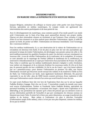  
                           DEUXIEME PARTIE :  
           EN MARCHE VERS LA SUPREMATIE D’UN NOUVEAU MEDIA 
 

Jacques  Brégeon,  animateur  du  colloque  se  tourne  pour  cette  partie  vers  Jean  François 
Gervais,  spécialiste  en  médias  numériques.  Ce  compte  rendu  est  agrémenté  des 
interventions des autres participants et de mon point de vue. 
Avec  le  développement  du  numérique,  nous  sommes  passés  d’un  mode  passif  à  un  mode 
actif.  L’internaute,  par  le  biais  d’un  blog,  peut  aujourd’hui  devenir  son  propre  média. 
Chacun  est  alors  journaliste  citoyen  en  racontant  ce  qui  l’entoure.  Pour  certains,  il  s’agit 
d’être là au bon moment et au bon endroit pour dénicher l’information. Après, il suffit de 
poster un twitt, de poster un billet : l’information est devenue immédiate. C’est l’avantage 
des « nouveaux médias ».  
Pour  les  médias  traditionnels,  il  y  a  une  destruction  de  la  valeur  de  l’information  car  sa 
circulation  est  devenue  très  facile.  Il  est  de  plus  en  plus  rare  de  voir  des  journalistes  qui 
prennent le temps de traiter l’information, de développer une pensée autour de celle ci. On 
perd malheureusement les qualités d’analyse du sujet. Ces derniers ont par conséquent un 
nouveau rôle : à eux de vérifier l’information, de la confronter, de la compléter. Si certains 
se  sont  attardés  sur  le  reportage  de  Twitter  (diffusé  le  lendemain  de  la  conférence),  ils 
noteront le rebondissement de ce sujet par l’interview d’un journaliste de France 24, Julien 
Pain.  Celui  ci  confirme  que  les  médias  traditionnels  doivent  s’adapter  à  cette  révolution. 
Leur métier est changeant et ils se doivent d’utiliser les nouveaux outils. Et s’ils ne le font 
pas, ils peuvent perdre de leur crédibilité. Ce fut le cas de Canal + qui s’est laissé séduire 
par  un  « potentiel scoop »  pour  donner  l’information  en  premier.  En  effet,  une  fausse 
information circulait que Bucarest aurait envoyé des soldats et du matériel à Tahiti au lieu 
de  Haïti.  Car  l’information  est  facile,  mais  également  facilement  déformée.  On  pourrait 
reprendre  le  cas  de  Lille :  plus  de  5000  tweets  avaient  prévenus  d’une  explosion  à  Lille 
alors que l’information exacte relevait d’un avion qui avait franchi le mur du son.  
Ce  sujet  avait  d’ailleurs  bien  fait  rire  lors  de  l’opération  Huit  clos  sur  le  net sur  laquelle 
Fadhiha  Brahim  s’engage.  Huit  clos  sur  le  net :  5  journaliste  coupés  du  monde  avec  pour 
seul  source  d’informations,  Twitter  et  Facebook.  Selon  Fadhiha  Brahim,  spécialiste  du 
personal  branding,  les  journalistes  « n’auraient  rien  loupé ».  Ayant  suivi  l’opération  et  le 
débriefing, je me permettrai de rajouter qu’il a bien été précisé que ces derniers n’ont eu 
qu’une  information  partielle  de  l’actualité  et  que  par  conséquent,  les  réseaux  sociaux  ne 
faisaient pas toute l’info. Il existe bel et bien une autre dimension, un usage transformé des 
médias  et  du  lecteur.    Mais  même  si  l’utilisateur  n’a  plus  à  chercher  l’actualité 
(l’information surgit d’elle même), celui ci n’est pas non plus dispensé, comme les médias, 
de ne pas la vérifier. 
 