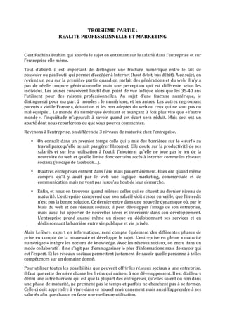 TROISIEME PARTIE :  
                     REALITE PROFESSIONNELLE ET MARKETING 
 
C’est Fadhiha Brahim qui aborde le sujet en entamant sur le salarié dans l’entreprise et sur 
l’entreprise elle même.  
Tout  d’abord,  il  est  important  de  distinguer  une  fracture  numérique  entre  le  fait  de 
posséder ou pas l’outil qui permet d’accéder à Internet (haut débit, bas débit). A ce sujet, on 
revient un peu sur la première partie quand on parlait des générations et du web. Il n’y a 
pas  de  réelle  coupure  générationnelle  mais  une  perception  qui  est  différente  selon  les 
individus.  Les  jeunes conçoivent  l’outil  d’un  point  de  vue  ludique  alors  que  les  35‐40  ans 
l’utilisent  pour  des  raisons  professionnelles.  Au  sujet  d’une  fracture  numérique,  je 
distinguerai  pour  ma  part  2  mondes  :  le  numérique,  et  les  autres.  Les  autres  regroupant 
parents « vieille France », éducation et les non adeptes du web ou ceux qui ne sont pas ou 
mal  équipés…  Le  monde  du  numérique  évoluant  et  avançant  3  fois  plus  vite  que  « l’autre 
monde »,  l’inquiétude  m’apparaît  à  savoir  quand  cet  écart  sera  réduit.  Mais  ceci  est  un 
aparté dont nous reparlerons ou que vous pouvez commenter. 

Revenons à l’entreprise, on différencie 3 niveaux de maturité chez l’entreprise. 

    • On  connaît  dans  un  premier  temps  celle  qui  a  mis  des  barrières  sur  le  « surf » au 
      travail parcequ’elle ne sait pas gérer l’Internet. Elle doute sur la productivité de ses 
      salariés  et  sur  leur  utilisation  à  l’outil.  J’ajouterai  qu’elle  ne  joue  pas  le  jeu  de  la 
      neutralité du web et qu’elle limite donc certains accès à Internet comme les réseaux 
      sociaux (blocage de facebook…).  
    • D’autres entreprises entrent dans l’ère mais pas entièrement. Elles ont quand même 
      compris  qu’il  y  avait  par  le  web  une  logique  marketing,  commerciale  et  de 
      communication mais ne vont pas jusqu’au bout de leur démarche. 
    • Enfin, et nous en trouvons quand même : celles qui se situent au dernier niveau de 
      maturité. L’entreprise comprend que son salarié doit rester en veille, que l’interdit 
      n’est pas la bonne solution. Ce dernier entre dans une nouvelle dynamique où, par le 
      biais  du  web  et  des  réseaux  sociaux,  il  peut  développer  l’image  de  son  entreprise, 
      mais  aussi  lui  apporter  de  nouvelles  idées  et  intervenir  dans  son  développement. 
      L’entreprise  prend  quand  même  un  risque  en  décloisonnant  ses  services  et  en 
      décloisonnant la barrière entre vie publique et vie privée. 
Alain  Lefèvre,  expert  en  informatique,  rend  compte  également  des  différentes  phases  de 
prise  en  compte  de  la  nouveauté  et  développe  le  sujet.  L’entreprise  en  pleine  « maturité 
numérique » intègre les notions de knowledge. Avec les réseaux sociaux, on entre dans un 
mode collaboratif : il ne s’agit pas d’emmagasiner le plus d’informations mais de savoir qui 
est l’expert. Et les réseaux sociaux permettent justement de savoir quelle personne à telles 
compétences sur un domaine donné.  
Pour utiliser toutes les possibilités que peuvent offrir les réseaux sociaux à une entreprise, 
il faut que cette dernière chasse les freins qui nuisent à son développement. Il est d’ailleurs 
défini une autre barrière qui est que la plupart des entreprises, qu’elles soient ou non dans 
une phase de maturité, ne prennent pas le temps et parfois ne cherchent pas à se former. 
Celle ci doit apprendre à vivre dans ce nouvel environnement mais aussi l’apprendre à ses 
salariés afin que chacun en fasse une meilleure utilisation. 
 