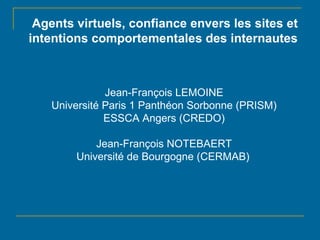 Agents virtuels, confiance envers les sites et intentions comportementales des internautes Jean-François LEMOINE Université Paris 1 Panthéon Sorbonne (PRISM) ESSCA Angers (CREDO) Jean-François NOTEBAERT Université de Bourgogne (CERMAB)   