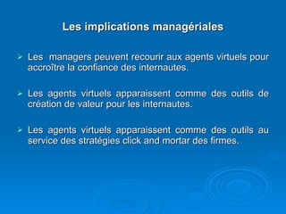 Les implications managériales Les  managers peuvent recourir aux agents virtuels pour accroître la confiance des internautes. Les agents virtuels apparaissent comme des outils de création de valeur pour les internautes. Les agents virtuels apparaissent comme des outils au service des stratégies click and mortar des firmes. 