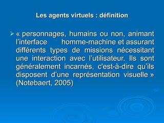 Les agents virtuels : définition « personnages, humains ou non, animant l’interface homme-machine et assurant différents types de missions nécessitant une interaction avec l’utilisateur. Ils sont généralement incarnés, c'est-à-dire qu’ils disposent d’une représentation visuelle » (Notebaert, 2005) 