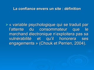 La confiance envers un site : définition « variable psychologique qui se traduit par l’attente du consommateur que le marchand électronique n’exploitera pas sa vulnérabilité et qu’il honorera ses engagements » (Chouk et Perrien, 2004). 