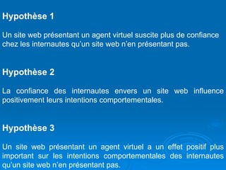 Hypothèse 1   Un site web présentant un agent virtuel suscite plus de confiance chez les internautes qu’un site web n’en présentant pas. Hypothèse 2   La confiance des internautes envers un site web influence positivement leurs intentions comportementales. Hypothèse 3   Un site web présentant un agent virtuel a un effet positif plus important sur les intentions comportementales des internautes qu’un site web n’en présentant pas. 