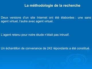 La méthodologie de la recherche Deux versions d’un site Internet ont été élaborées : une sans agent virtuel, l’autre avec agent virtuel.  L’agent retenu pour notre étude n’était pas intrusif. Un échantillon de convenance de 242 répondants a été constitué.  