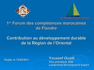 1 er  Forum des compétences marocaines de Flandre Contribution au développement durable de la Région de l’Oriental Youssef Ouadi Vice président, IKSI Leadership Development Expert Oujda, le 12/05/2011 