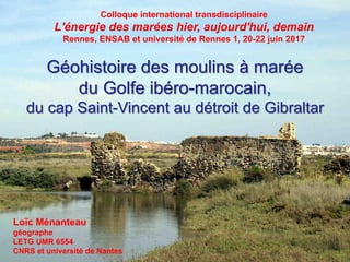 Géohistoire des moulins à marée
du Golfe ibéro-marocain,
du cap Saint-Vincent au détroit de Gibraltar
Loïc Ménanteau
géographe
LETG UMR 6554
CNRS et université de Nantes
Colloque international transdisciplinaire
L'énergie des marées hier, aujourd'hui, demain
Rennes, ENSAB et université de Rennes 1, 20-22 juin 2017
 