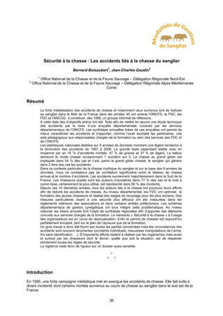 Sécurité à la chasse : Les accidents liés à la chasse du sanglier
                                  Bernard Boisaubert1, Jean-Charles Gaudin2
        1
           Office National de la Chasse et de la Faune Sauvage – Délégation Régionale Nord-Est
 2
     Office National de la Chasse et de la Faune Sauvage – Délégation Régionale Alpes Méditerranée
                                                   Corse


Résumé
            La forte médiatisation des accidents de chasse et notamment ceux survenus lors de battues
            au sanglier dans le Midi de la France dans les années 95 ont amené l’ONCFS, la FNC, les
            FDC et l’ANCGG à constituer, dès 1996, un groupe informel de réflexions.
            A cette date des d’objectifs précis ont été fixés afin de mettre en œuvre une étude technique
            des accidents par le biais d’une enquête départementale conduite par les services
            départementaux de l’ONCFS. Les synthèses annuelles tirées de ces enquêtes ont permis de
            mieux caractériser les accidents et d’apporter, comme l’avait souhaité les partenaires, une
            aide pédagogique aux responsables chargés de la formation au sein des services des FDC et
            de l’ONCFS.
            Les statistiques nationales établies sur 9 années de données montrent une légère tendance à
            la diminution des accidents de 1997 à 2006. La gravité reste cependant stable avec en
            moyenne par an 16 % d’accidents mortels, 47 % de graves et 37 % de légers. La battue
            demeure le mode chasse occasionnant 1 accident sur 2. La chasse au grand gibier est
            impliquée dans 54 % des cas et c’est, parmi le grand gibier chassé, le sanglier qui génère
            dans 2 tiers des cas les accidents.
            Dans ce contexte particulier de la chasse mythique du sanglier et sur la base des 9 années de
            données, nous ne constatons pas de corrélation significative entre le tableau de chasse
            annuel et le nombre d’accidents. Les accidents surviennent majoritairement dans le Sud de la
            France. Les chasseurs postés sont les auteurs d’accidents dans 77 % des cas et le fusil à
            canon lisse, certainement le plus utilisé, est représenté dans 66 % des incidents.
            Depuis ces 10 dernières années, tous les acteurs liés à la chasse ont poursuivi leurs efforts
            afin de réduire les accidents de chasse. Au niveau départemental, les FDC ont optimisé la
            formation des jeunes chasseurs et réalisé des stages de recyclage pour les plus anciens. Des
            mesures particulières visant à une sécurité plus efficace ont été instaurées dans les
            règlements intérieurs des associations et dans certains arrêtés préfectoraux. Les schémas
            départementaux de gestion cynégétique ont tous intégré cette problématique. Au niveau
            national, les bilans annuels font l’objet de synthèses régionales afin d’apporter des éléments
            concrets aux services chargés de la formation. Le mémento « Sécurité à la chasse » à l’usage
            des organisateurs est en cours de réactualisation. Enfin le permis de chasser est aujourd’hui
            parfaitement encadré, tant sur le plan de l’épreuve que de la formation.
            Un gros travail a donc été fourni par toutes les parties concernées mais les circonstances des
            accidents sont souvent récurrentes (accidents individuels, mauvaises manipulations de l’arme,
            tirs sans identification …). D’importants efforts restent à réaliser par les organismes mais aussi
            et surtout par les chasseurs dont le devoir, quelle que soit la situation, est de respecter
            strictement toutes les règles de sécurité.
            La vigilance reste donc de rigueur sur un dossier aussi sensible.

                                                              *
                                                          *        *


Introduction
En 1995, une forte campagne médiatique met en exergue les accidents de chasse. Elle fait suite à
divers incidents dont certains mortels survenus au cours de chasse au sanglier dans le sud est de la
France.

                                                              36
 